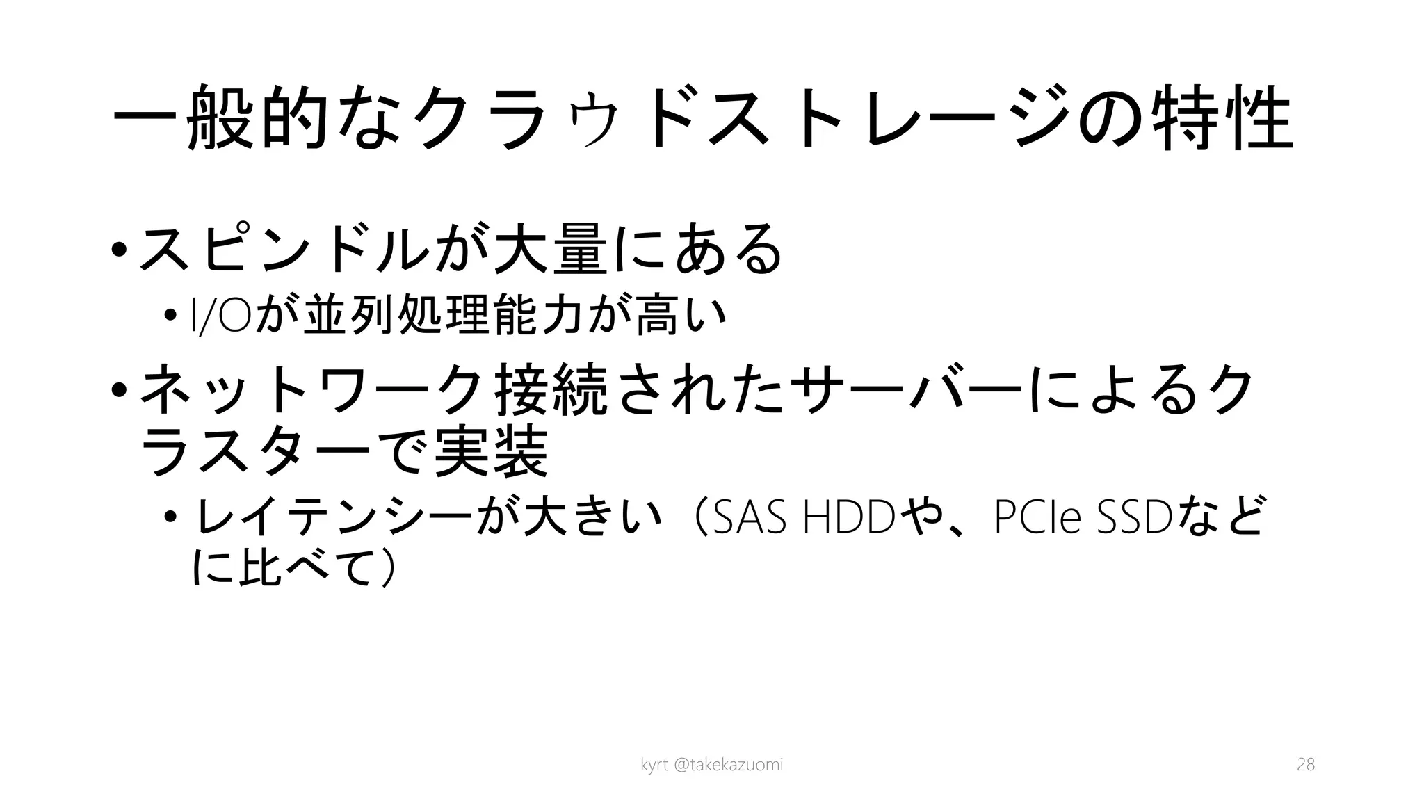 一般的なクラウドストレージの特性
•スピンドルが大量にある
• I/Oが並列処理能力が高い
•ネットワーク接続されたサーバーによるク
ラスターで実装
• レイテンシーが大きい（SAS HDDや、PCIe SSDなど
に比べて）
kyrt @takekazuomi 28
 