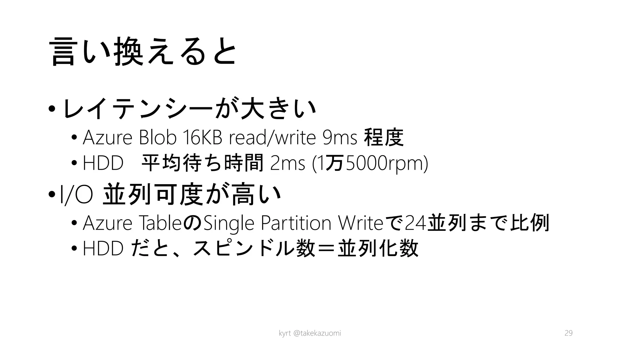 言い換えると
•レイテンシーが大きい
• Azure Blob 16KB read/write 9ms 程度
• HDD 平均待ち時間 2ms (1万5000rpm)
•I/O 並列可度が高い
• Azure TableのSingle Partition Writeで24並列まで比例
• HDD だと、スピンドル数＝並列化数
kyrt @takekazuomi 29
 