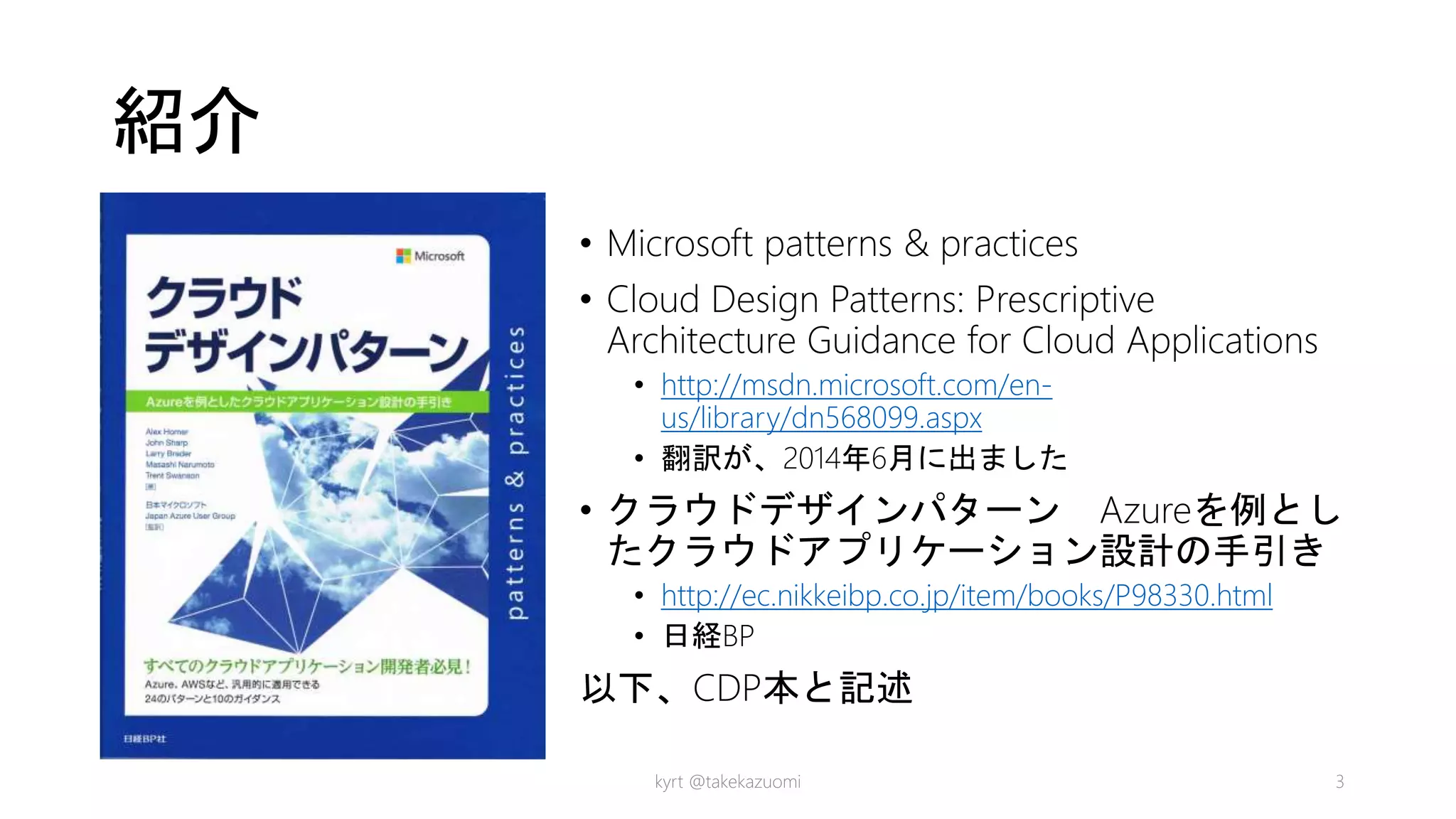 紹介
• Microsoft patterns & practices
• Cloud Design Patterns: Prescriptive
Architecture Guidance for Cloud Applications
• http://msdn.microsoft.com/en-
us/library/dn568099.aspx
• 翻訳が、2014年6月に出ました
• クラウドデザインパターン Azureを例とし
たクラウドアプリケーション設計の手引き
• http://ec.nikkeibp.co.jp/item/books/P98330.html
• 日経BP
以下、CDP本と記述
kyrt @takekazuomi 3
 