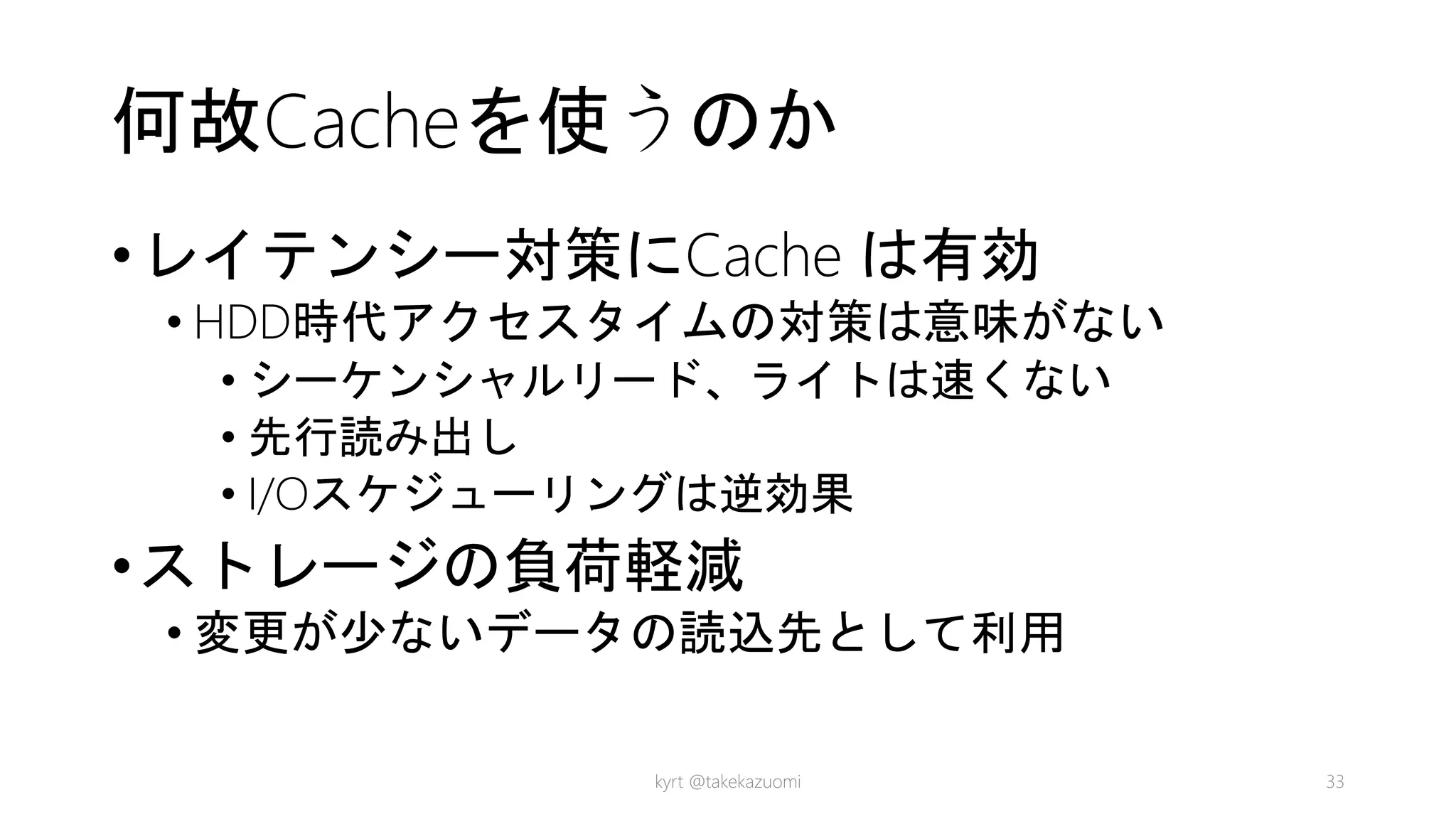 何故Cacheを使うのか
•レイテンシー対策にCache は有効
• HDD時代アクセスタイムの対策は意味がない
• シーケンシャルリード、ライトは速くない
• 先行読み出し
• I/Oスケジューリングは逆効果
•ストレージの負荷軽減
• 変更が少ないデータの読込先として利用
kyrt @takekazuomi 33
 