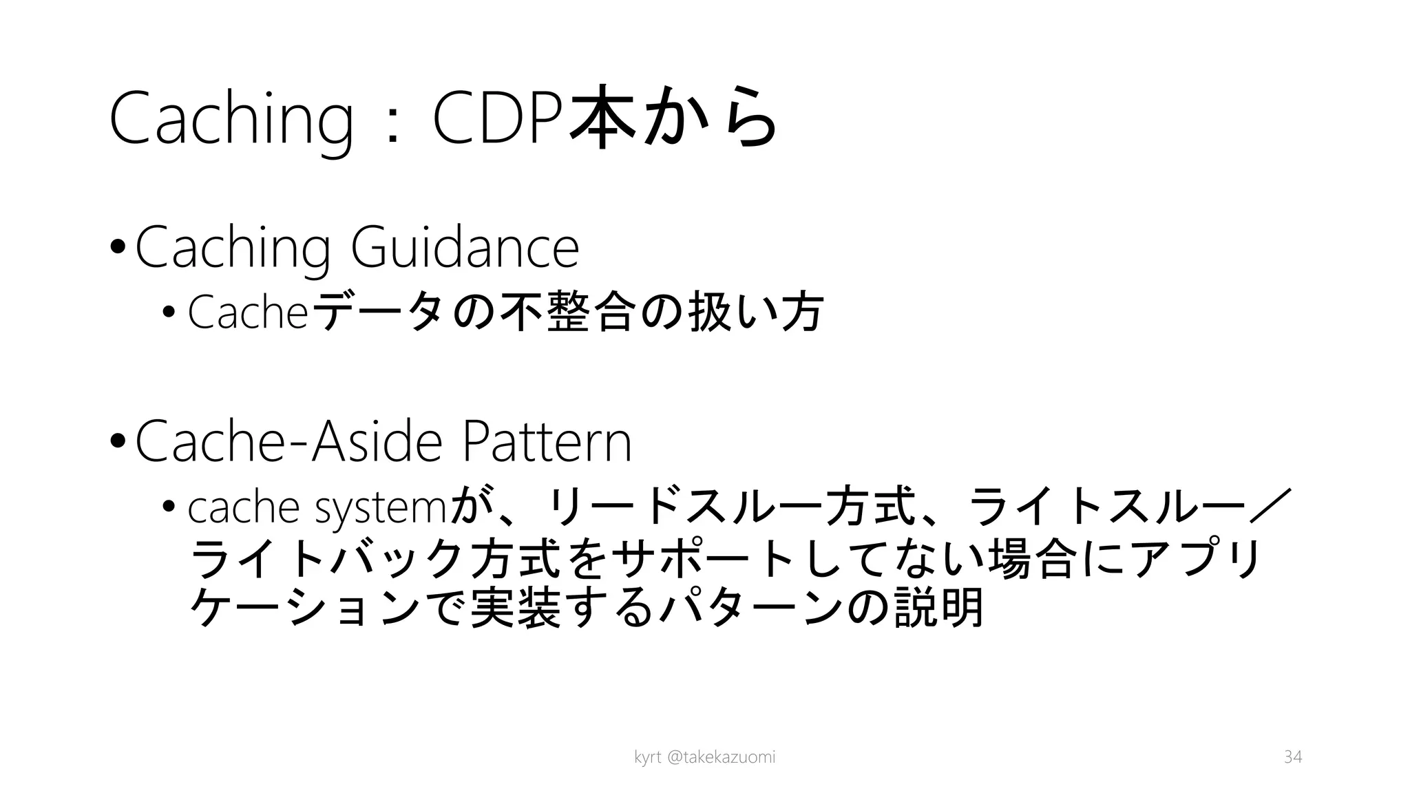 Caching：CDP本から
•Caching Guidance
• Cacheデータの不整合の扱い方
•Cache-Aside Pattern
• cache systemが、リードスルー方式、ライトスルー／
ライトバック方式をサポートしてない場合にアプリ
ケーションで実装するパターンの説明
kyrt @takekazuomi 34
 