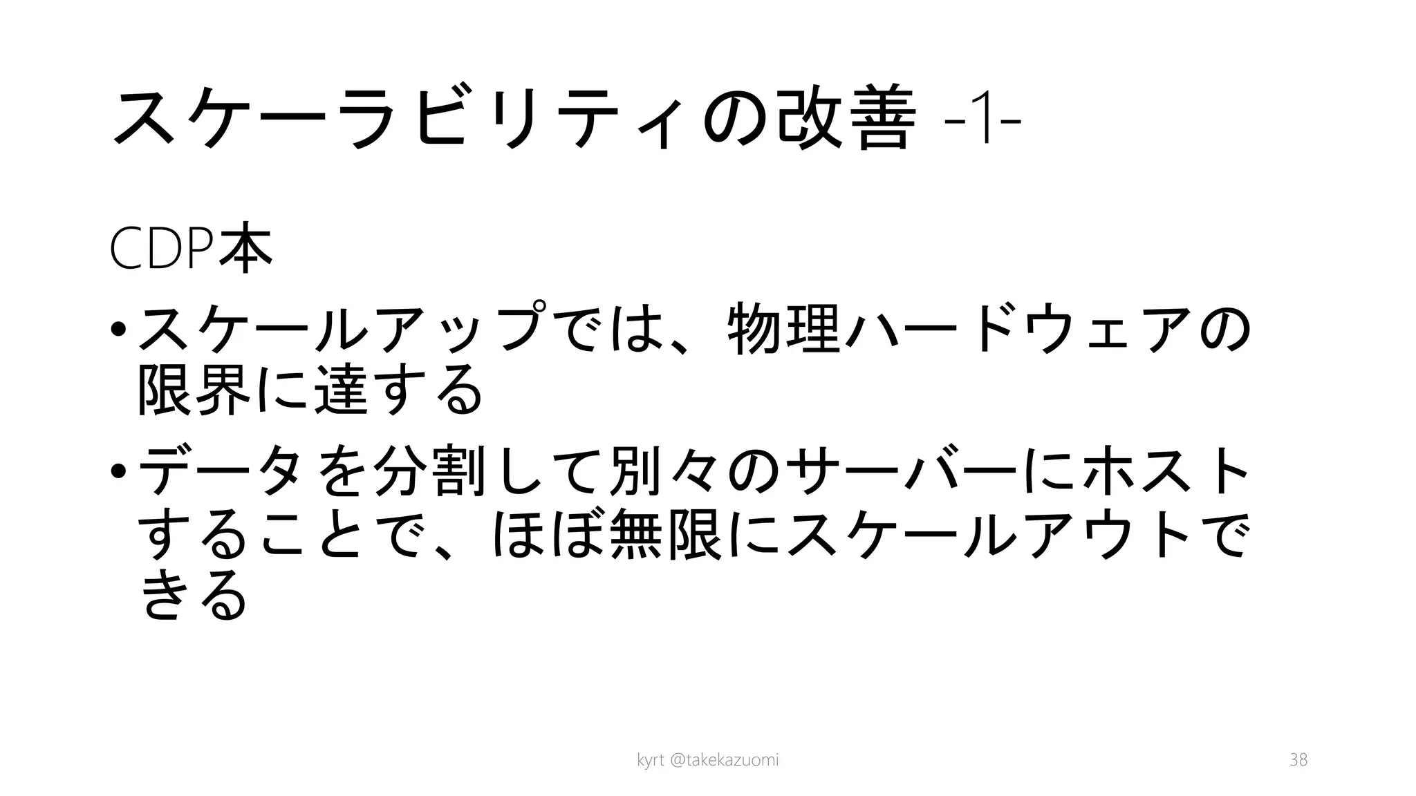 スケーラビリティの改善 -1-
CDP本
•スケールアップでは、物理ハードウェアの
限界に達する
•データを分割して別々のサーバーにホスト
することで、ほぼ無限にスケールアウトで
きる
kyrt @takekazuomi 38
 