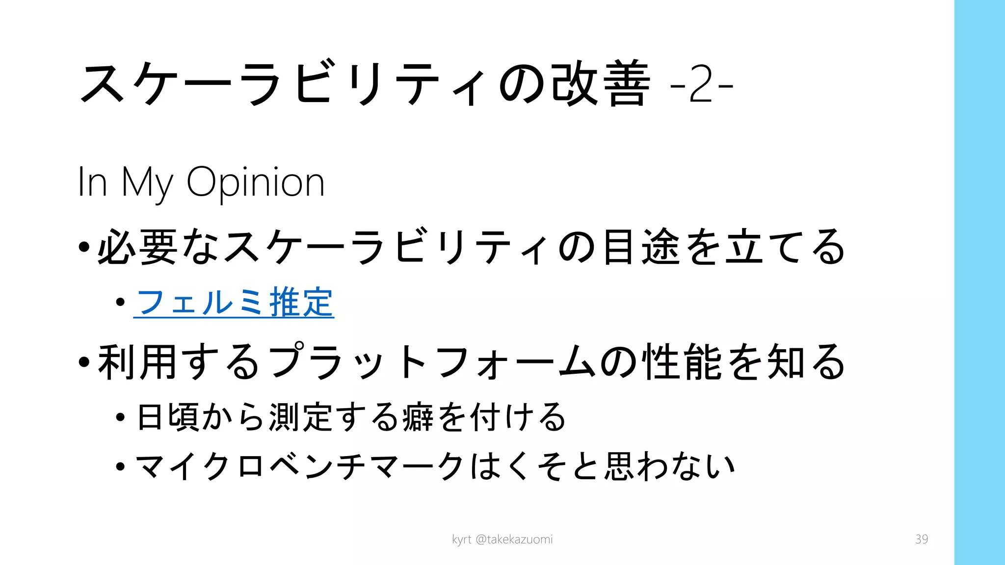 スケーラビリティの改善 -2-
In My Opinion
•必要なスケーラビリティの目途を立てる
• フェルミ推定
•利用するプラットフォームの性能を知る
• 日頃から測定する癖を付ける
• マイクロベンチマークはくそと思わない
kyrt @takekazuomi 39
 
