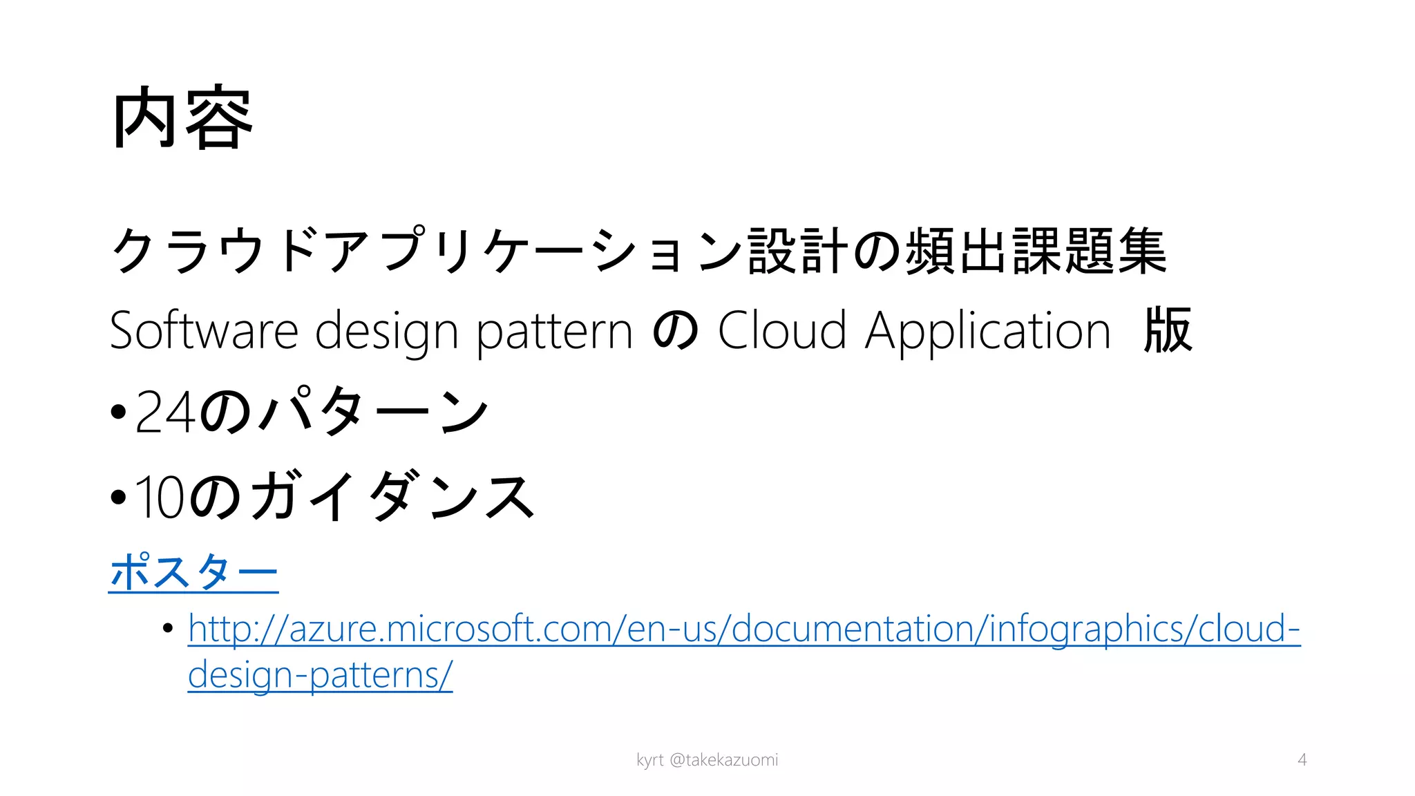 内容
クラウドアプリケーション設計の頻出課題集
Software design pattern の Cloud Application 版
•24のパターン
•10のガイダンス
ポスター
• http://azure.microsoft.com/en-us/documentation/infographics/cloud-
design-patterns/
kyrt @takekazuomi 4
 