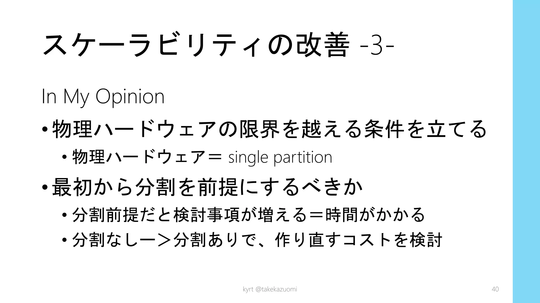 スケーラビリティの改善 -3-
In My Opinion
•物理ハードウェアの限界を越える条件を立てる
• 物理ハードウェア＝ single partition
•最初から分割を前提にするべきか
• 分割前提だと検討事項が増える＝時間がかかる
• 分割なしー＞分割ありで、作り直すコストを検討
kyrt @takekazuomi 40
 