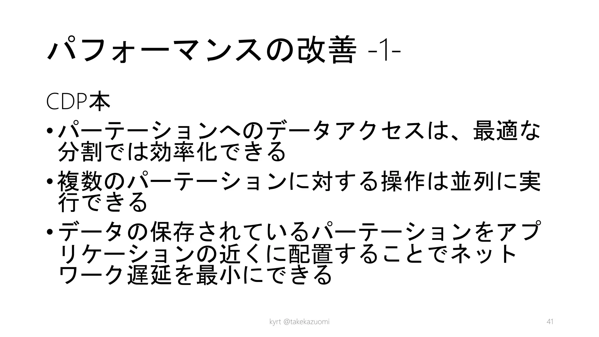 パフォーマンスの改善 -1-
CDP本
•パーテーションへのデータアクセスは、最適な
分割では効率化できる
•複数のパーテーションに対する操作は並列に実
行できる
•データの保存されているパーテーションをアプ
リケーションの近くに配置することでネット
ワーク遅延を最小にできる
kyrt @takekazuomi 41
 