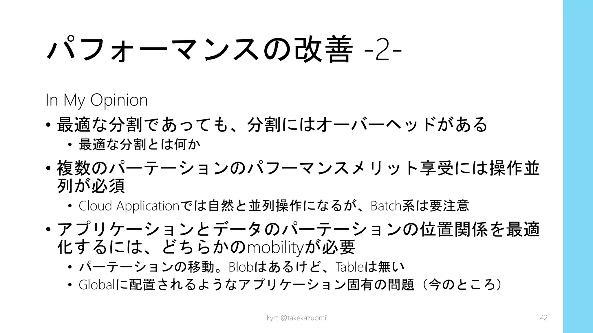 パフォーマンスの改善 -2-
In My Opinion
• 最適な分割であっても、分割にはオーバーヘッドがある
• 最適な分割とは何か
• 複数のパーテーションのパフーマンスメリット享受には操作並
列が必須
• Cloud Applicationでは自然と並列操作になるが、Batch系は要注意
• アプリケーションとデータのパーテーションの位置関係を最適
化するには、どちらかのmobilityが必要
• パーテーションの移動。Blobはあるけど、Tableは無い
• Globalに配置されるようなアプリケーション固有の問題（今のところ）
kyrt @takekazuomi 42
 