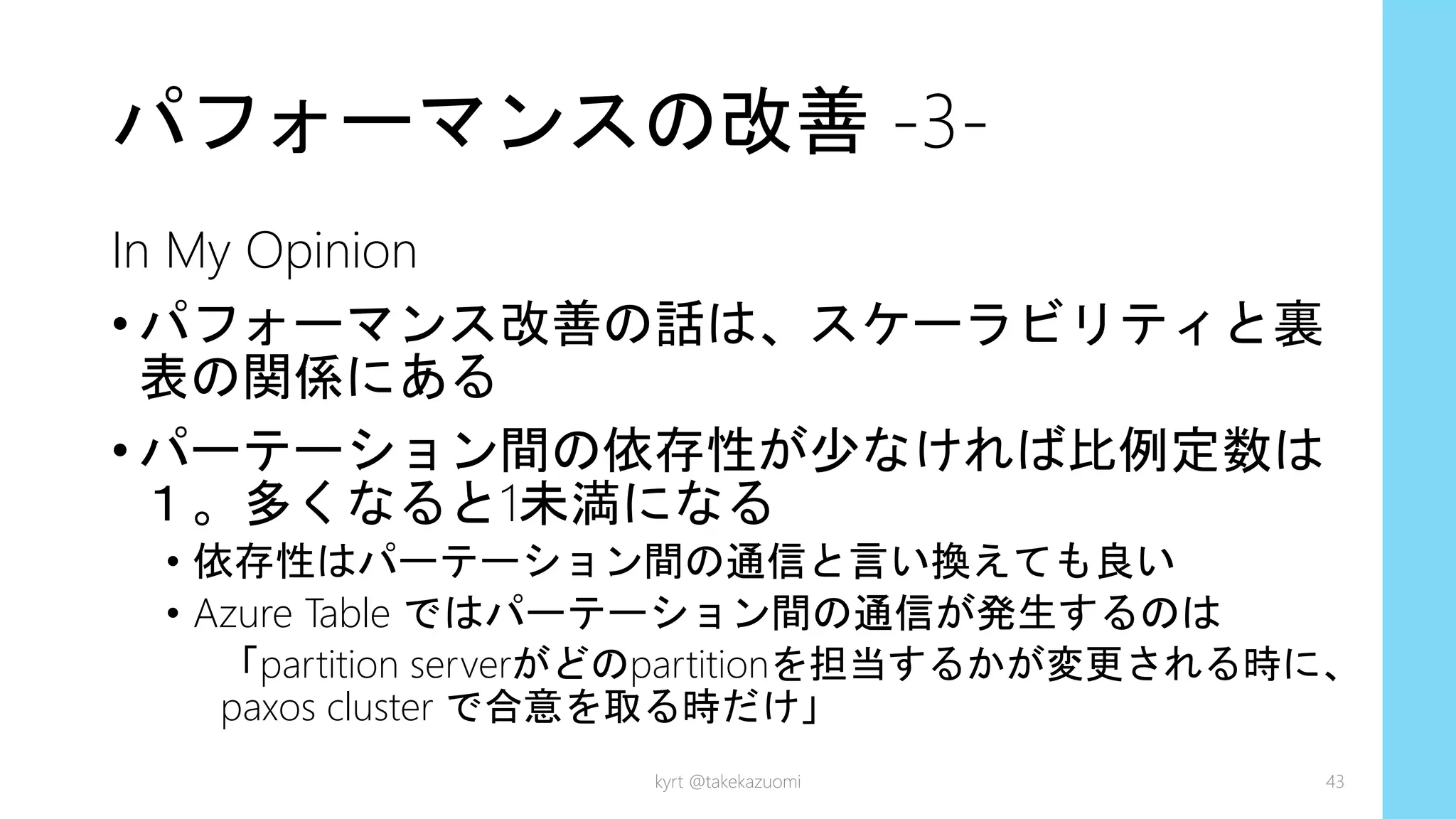 パフォーマンスの改善 -3-
In My Opinion
• パフォーマンス改善の話は、スケーラビリティと裏
表の関係にある
• パーテーション間の依存性が少なければ比例定数は
１。多くなると1未満になる
• 依存性はパーテーション間の通信と言い換えても良い
• Azure Table ではパーテーション間の通信が発生するのは
「partition serverがどのpartitionを担当するかが変更される時に、
paxos cluster で合意を取る時だけ」
kyrt @takekazuomi 43
 
