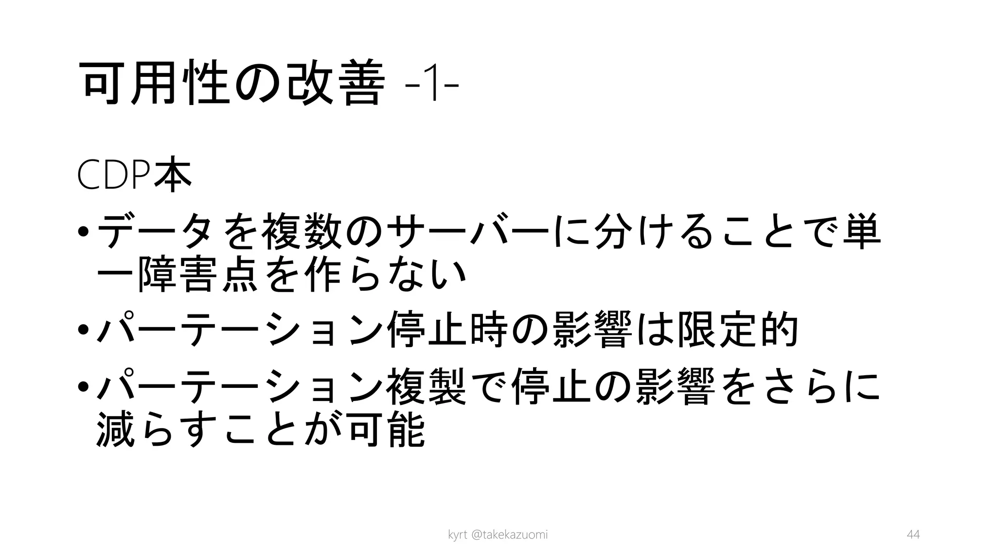 可用性の改善 -1-
CDP本
•データを複数のサーバーに分けることで単
一障害点を作らない
•パーテーション停止時の影響は限定的
•パーテーション複製で停止の影響をさらに
減らすことが可能
kyrt @takekazuomi 44
 