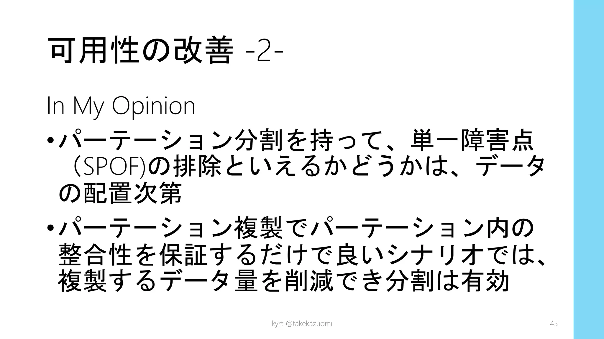 可用性の改善 -2-
In My Opinion
•パーテーション分割を持って、単一障害点
（SPOF)の排除といえるかどうかは、データ
の配置次第
•パーテーション複製でパーテーション内の
整合性を保証するだけで良いシナリオでは、
複製するデータ量を削減でき分割は有効
kyrt @takekazuomi 45
 