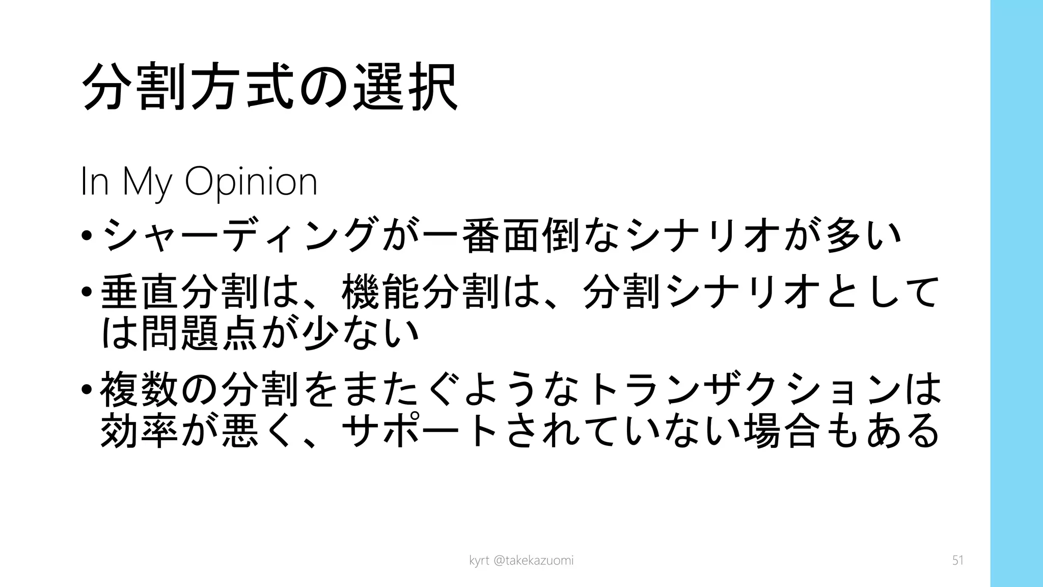 分割方式の選択
In My Opinion
•シャーディングが一番面倒なシナリオが多い
•垂直分割は、機能分割は、分割シナリオとして
は問題点が少ない
•複数の分割をまたぐようなトランザクションは
効率が悪く、サポートされていない場合もある
kyrt @takekazuomi 51
 