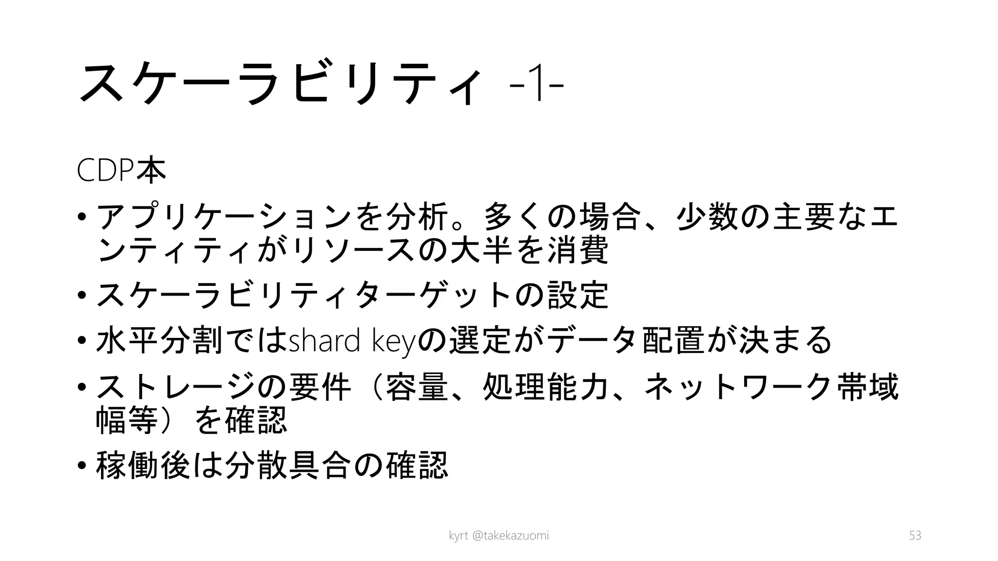 スケーラビリティ -1-
CDP本
• アプリケーションを分析。多くの場合、少数の主要なエ
ンティティがリソースの大半を消費
• スケーラビリティターゲットの設定
• 水平分割ではshard keyの選定がデータ配置が決まる
• ストレージの要件（容量、処理能力、ネットワーク帯域
幅等）を確認
• 稼働後は分散具合の確認
kyrt @takekazuomi 53
 
