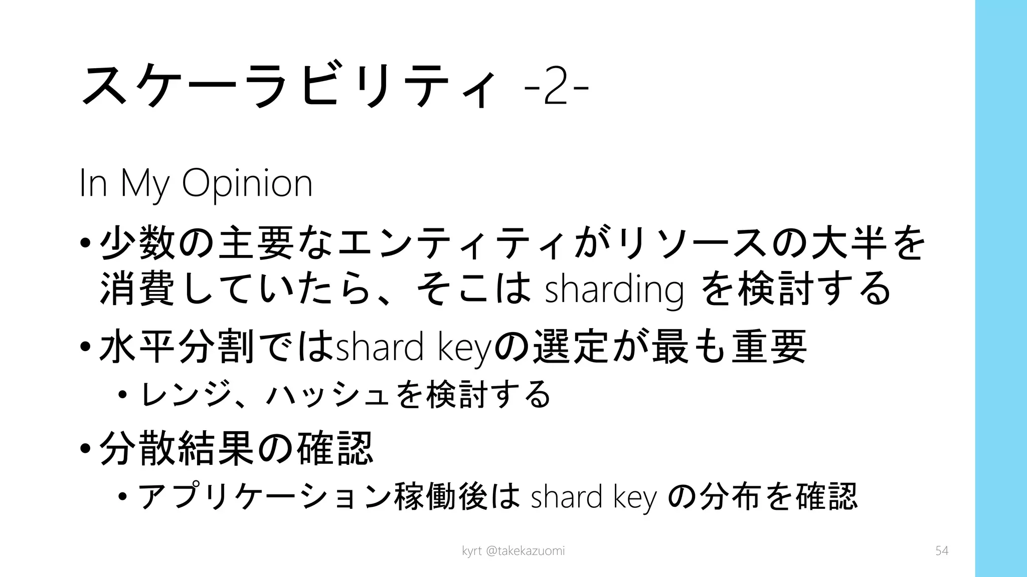 スケーラビリティ -2-
In My Opinion
•少数の主要なエンティティがリソースの大半を
消費していたら、そこは sharding を検討する
•水平分割ではshard keyの選定が最も重要
• レンジ、ハッシュを検討する
•分散結果の確認
• アプリケーション稼働後は shard key の分布を確認
kyrt @takekazuomi 54
 