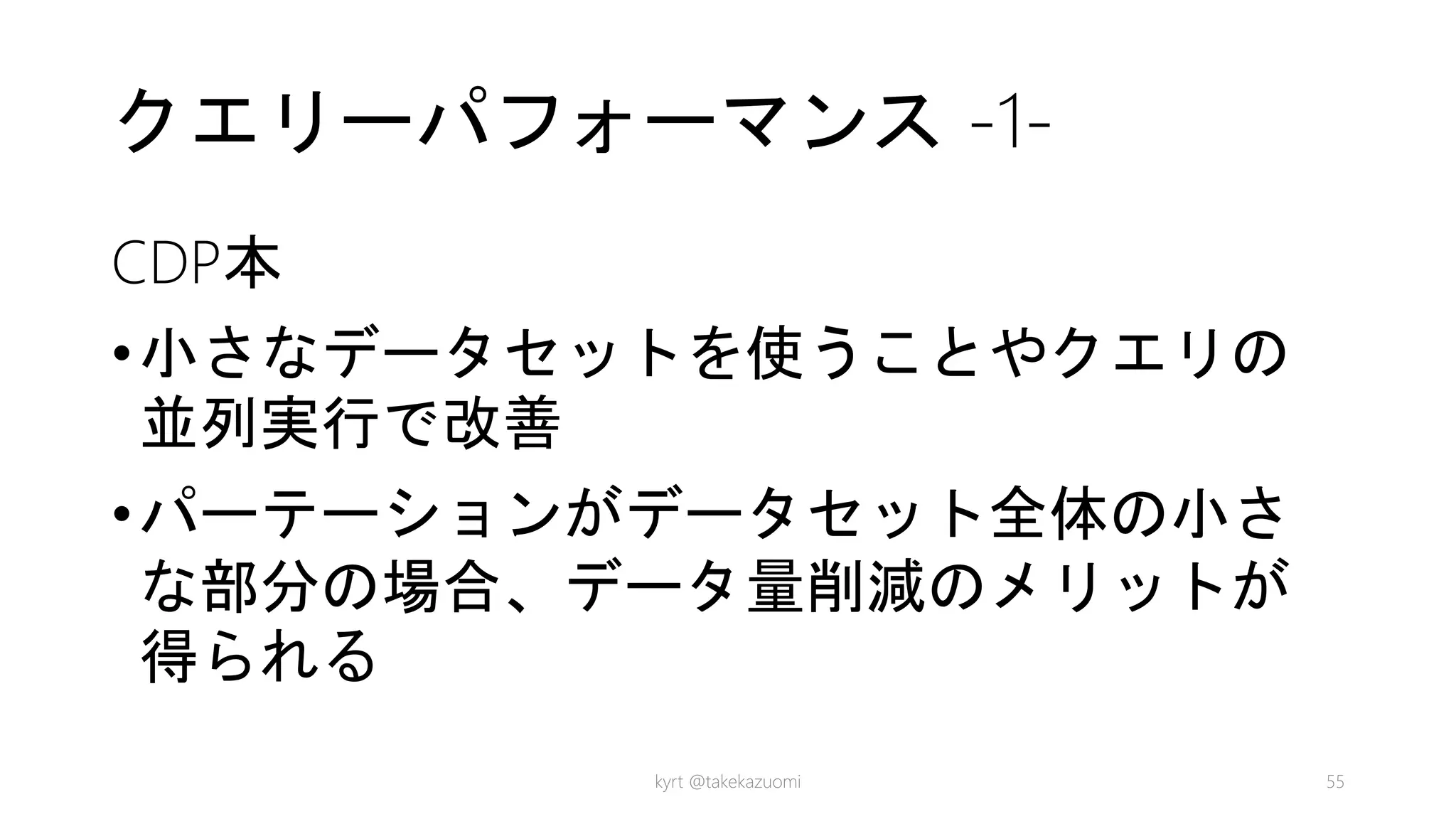 クエリーパフォーマンス -1-
CDP本
•小さなデータセットを使うことやクエリの
並列実行で改善
•パーテーションがデータセット全体の小さ
な部分の場合、データ量削減のメリットが
得られる
kyrt @takekazuomi 55
 