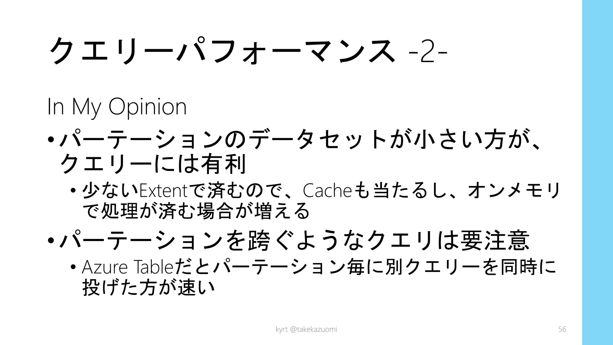 クエリーパフォーマンス -2-
In My Opinion
•パーテーションのデータセットが小さい方が、
クエリーには有利
• 少ないExtentで済むので、Cacheも当たるし、オンメモリ
で処理が済む場合が増える
•パーテーションを跨ぐようなクエリは要注意
• Azure Tableだとパーテーション毎に別クエリーを同時に
投げた方が速い
kyrt @takekazuomi 56
 