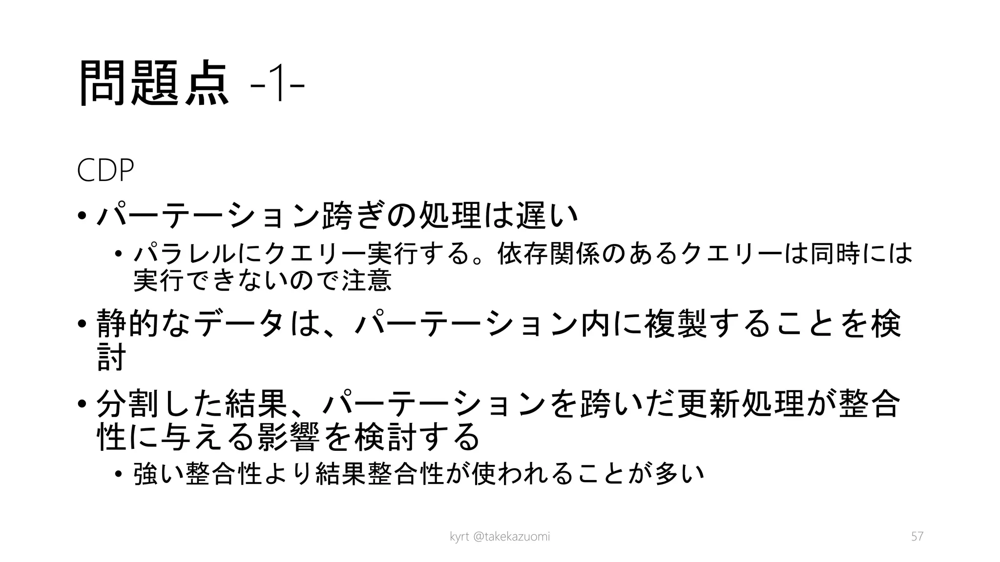 問題点 -1-
CDP
• パーテーション跨ぎの処理は遅い
• パラレルにクエリー実行する。依存関係のあるクエリーは同時には
実行できないので注意
• 静的なデータは、パーテーション内に複製することを検
討
• 分割した結果、パーテーションを跨いだ更新処理が整合
性に与える影響を検討する
• 強い整合性より結果整合性が使われることが多い
kyrt @takekazuomi 57
 
