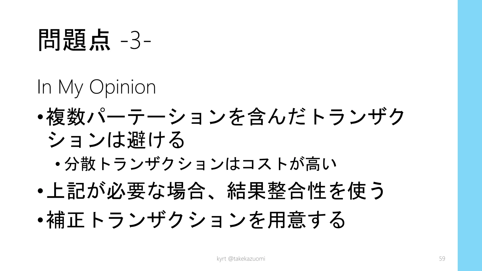 問題点 -3-
In My Opinion
•複数パーテーションを含んだトランザク
ションは避ける
• 分散トランザクションはコストが高い
•上記が必要な場合、結果整合性を使う
•補正トランザクションを用意する
kyrt @takekazuomi 59
 