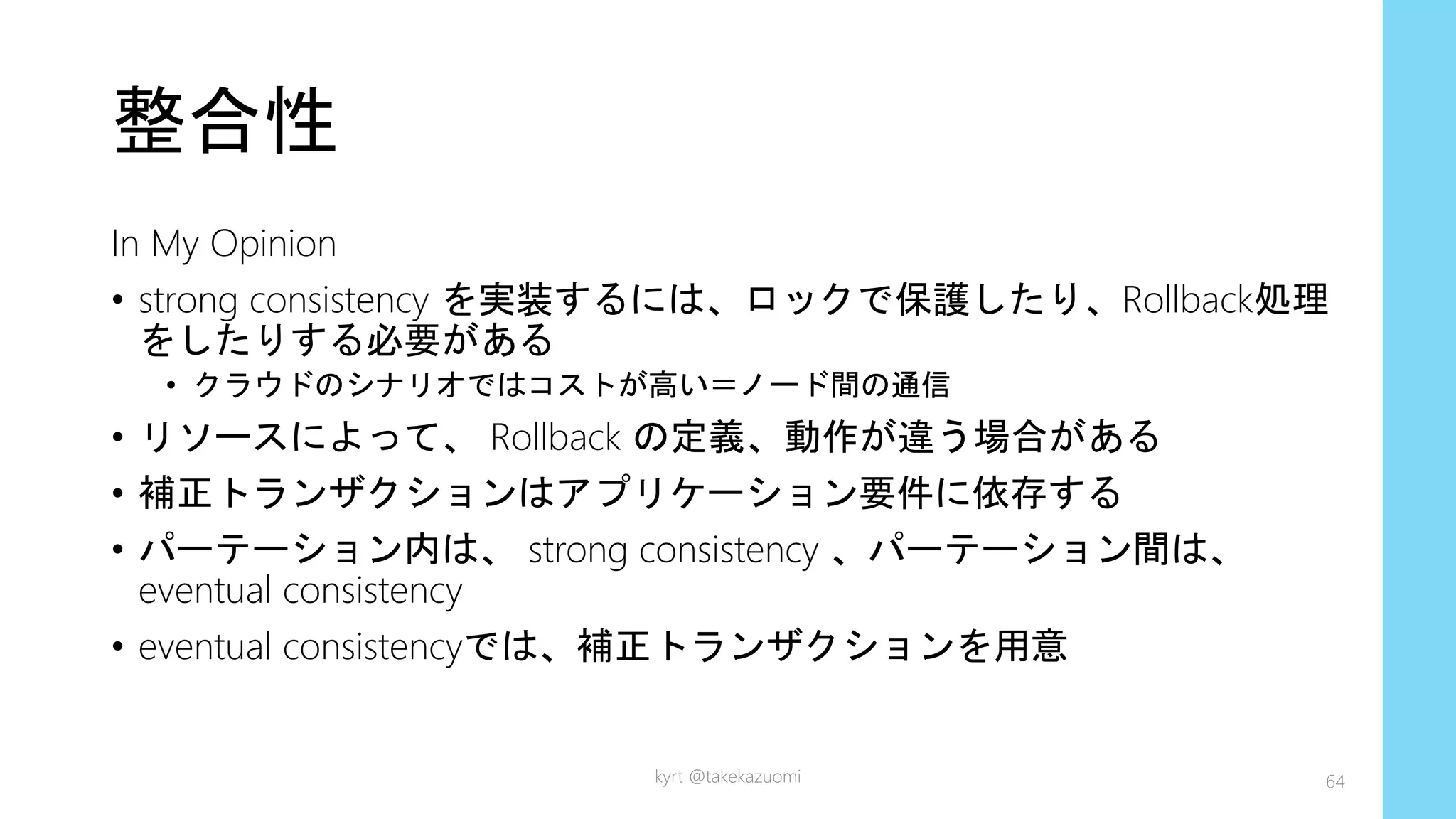 整合性
In My Opinion
• strong consistency を実装するには、ロックで保護したり、Rollback処理
をしたりする必要がある
• クラウドのシナリオではコストが高い＝ノード間の通信
• リソースによって、 Rollback の定義、動作が違う場合がある
• 補正トランザクションはアプリケーション要件に依存する
• パーテーション内は、 strong consistency 、パーテーション間は、
eventual consistency
• eventual consistencyでは、補正トランザクションを用意
kyrt @takekazuomi 64
 