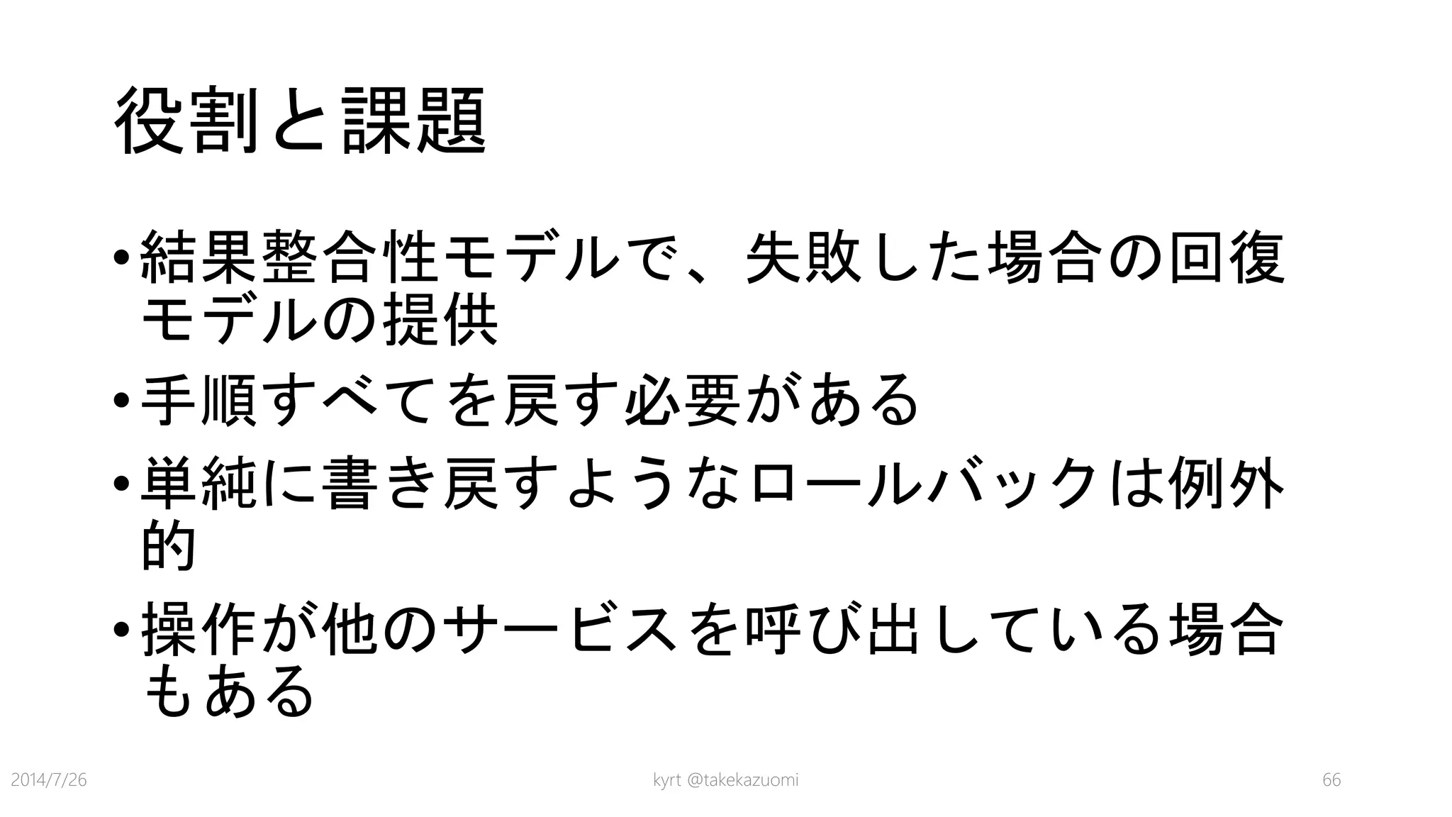 役割と課題
•結果整合性モデルで、失敗した場合の回復
モデルの提供
•手順すべてを戻す必要がある
•単純に書き戻すようなロールバックは例外
的
•操作が他のサービスを呼び出している場合
もある
kyrt @takekazuomi 662014/7/26
 