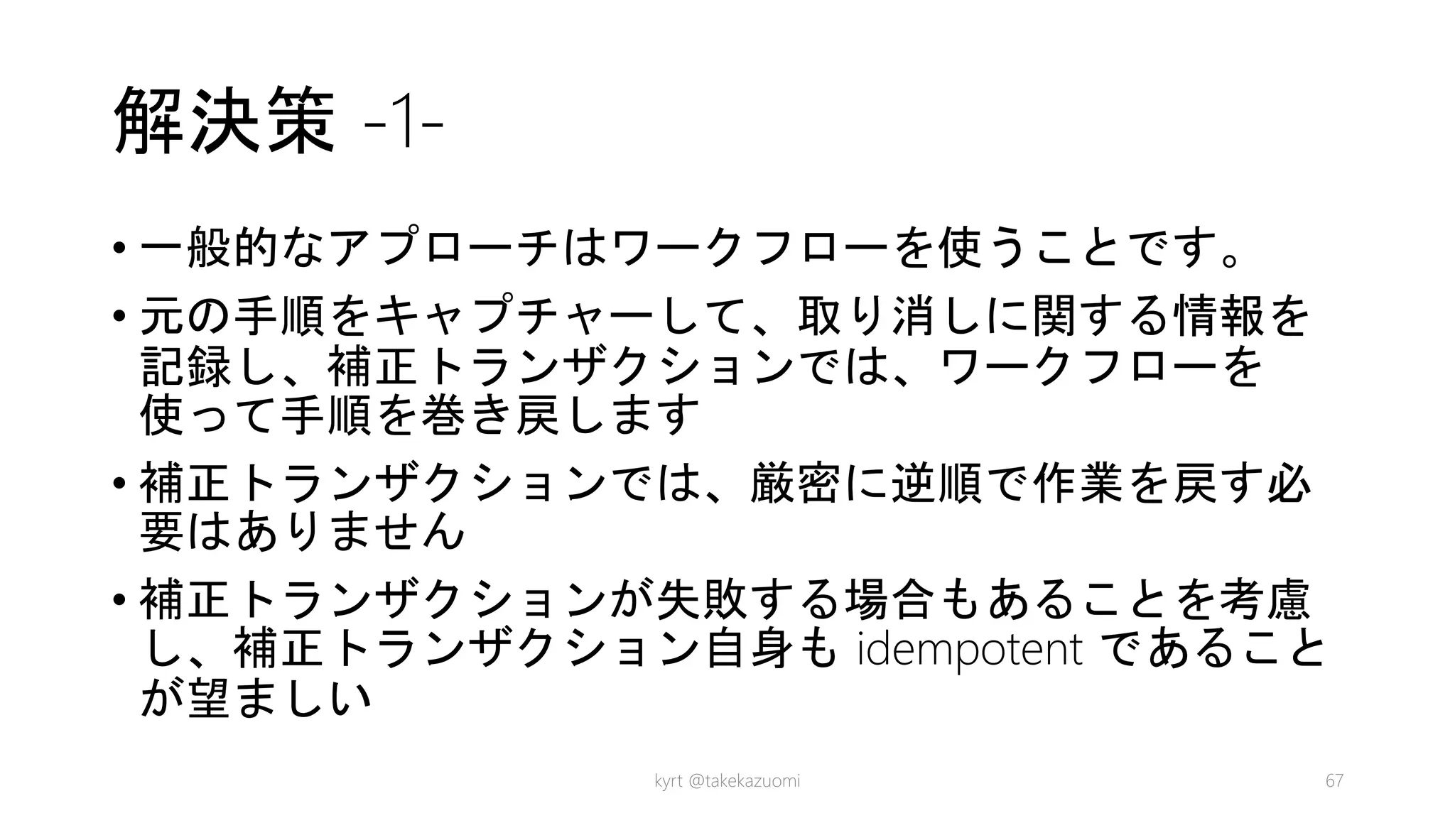 解決策 -1-
• 一般的なアプローチはワークフローを使うことです。
• 元の手順をキャプチャーして、取り消しに関する情報を
記録し、補正トランザクションでは、ワークフローを
使って手順を巻き戻します
• 補正トランザクションでは、厳密に逆順で作業を戻す必
要はありません
• 補正トランザクションが失敗する場合もあることを考慮
し、補正トランザクション自身も idempotent であること
が望ましい
kyrt @takekazuomi 67
 