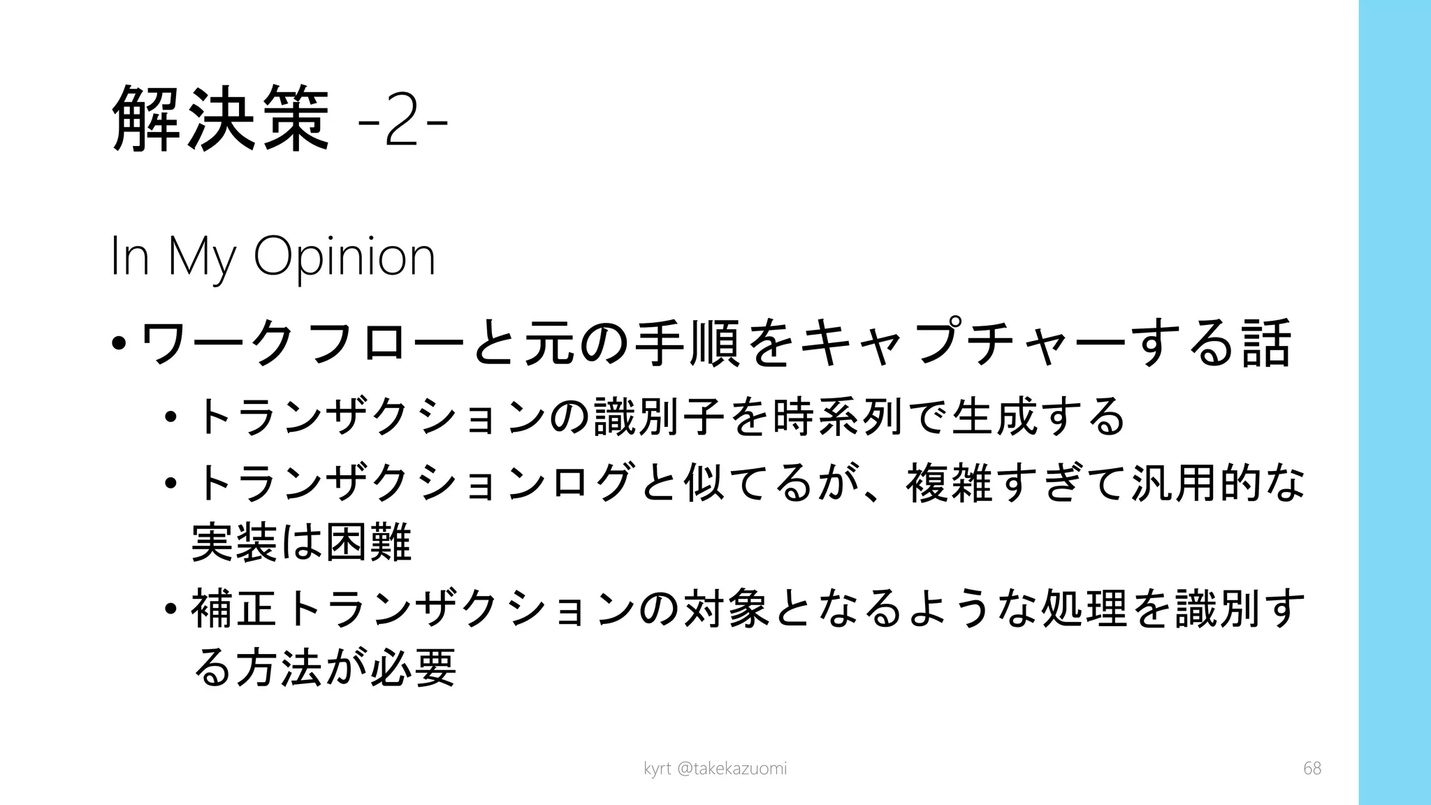 解決策 -2-
In My Opinion
•ワークフローと元の手順をキャプチャーする話
• トランザクションの識別子を時系列で生成する
• トランザクションログと似てるが、複雑すぎて汎用的な
実装は困難
• 補正トランザクションの対象となるような処理を識別す
る方法が必要
kyrt @takekazuomi 68
 