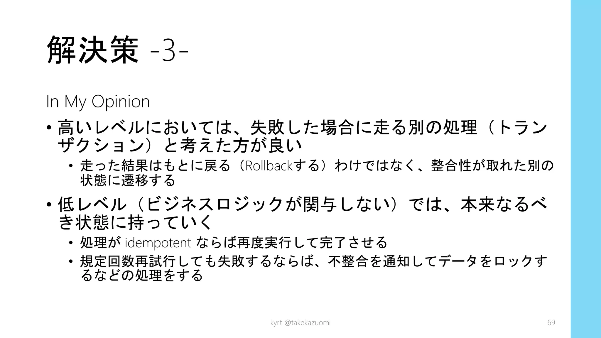 解決策 -3-
In My Opinion
• 高いレベルにおいては、失敗した場合に走る別の処理（トラン
ザクション）と考えた方が良い
• 走った結果はもとに戻る（Rollbackする）わけではなく、整合性が取れた別の
状態に遷移する
• 低レベル（ビジネスロジックが関与しない）では、本来なるべ
き状態に持っていく
• 処理が idempotent ならば再度実行して完了させる
• 規定回数再試行しても失敗するならば、不整合を通知してデータをロックす
るなどの処理をする
kyrt @takekazuomi 69
 