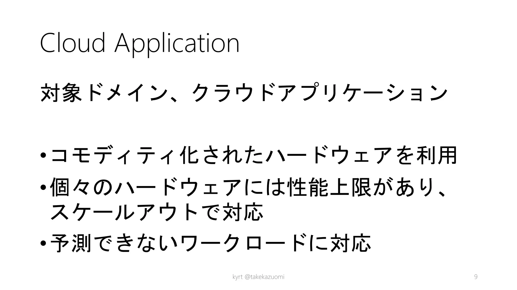 Cloud Application
対象ドメイン、クラウドアプリケーション
•コモディティ化されたハードウェアを利用
•個々のハードウェアには性能上限があり、
スケールアウトで対応
•予測できないワークロードに対応
kyrt @takekazuomi 9
 