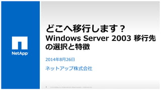 どこへ移行します？ 
Windows Server 2003 移行先 
の選択と特徴 
2014年8月26日 
ネットアップ株式会社 
© 2014 NetApp, Inc. All rights reserved. NetApp Proprietary 1 – Limited Use Only 
 