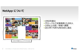NetApp について 
© 2014 NetApp, Inc. All rights reserved. NetApp Proprietary 3 – Limited Use Only 
1992 
グローバルで従業員数13,000人 
150以上の国・地域へ展開 
2014 FORTUNE500に選出 
 