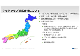 ネットアップ株式会社について 
© 2014 NetApp, Inc. All rights reserved. NetApp Proprietary 4 – Limited Use Only 
 ネットアップ株式会社（日本法人） 1998 
 東京、大阪、名古屋、福岡の4拠点 
 従業員数203名(20144月末日現在) 
 主要パートナー： 
リセラー 
 伊藤忠テクノソリューションズ株式会社, 兼松エレ 
クトロニクス株式会社,株式会社, 丸紅 
情報システムズ株式会社, 他 
ディストリビューター 
 株式会社ネットワールド 
 ダイワボウ情報システム株式会社, 
OEM 
 富士通株式会社 
 