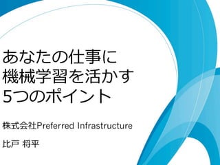 あなたの仕事に 
機械学習を活かす 
5つのポイント 
株式会社Preferred Infrastructure 
⽐比⼾戸 将平 
 