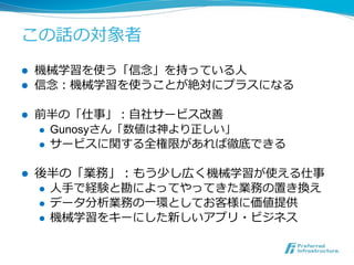 この話の対象者 
! 機械学習を使う「信念念」を持っている⼈人 
! 信念念：機械学習を使うことが絶対にプラスになる 
! 前半の「仕事」：⾃自社サービス改善 
! Gunosyさん「数値は神より正しい」 
! サービスに関する全権限があれば徹...