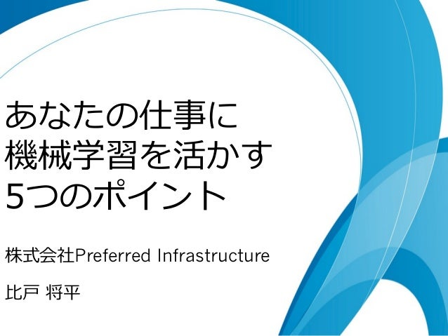 あなたの仕事に 
機械学習を活かす 
5つのポイント 
株式会社Preferred Infrastructure 
⽐比⼾戸 将平 
 