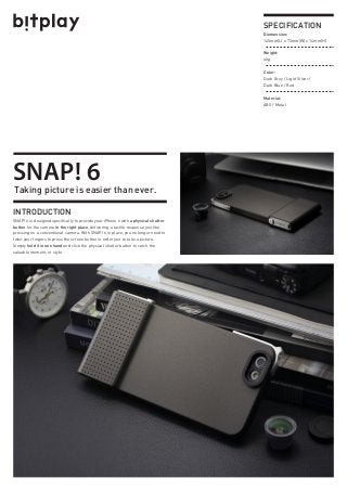 Taking picture is easier than ever.
INTRODUCTION
SNAP! 6 is designed specifically to provide your iPhone 6 with a physical shutter
button for the camera in the right place, delivering a tactile response just like
pressing on a conventional camera. With SNAP! 6 in place, you no longer need to
twist your fingers to press the screen button in order just to take a picture.
Simply hold it in one hand and click the physical shutter button to catch the
valuable moment, in style.
Diemension:
145mm(L) x 73mm(W) x 14mm(H)
Weight:
40g
Color:
Dark Grey / Light Silver /
Dark Blue / Red
Material:
ABS / Metal
SPECIFICATION
SNAP! 6
 
