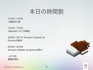 <#>Copyright © Classmethod, Inc.
本日の時間割
• 19:30∼19:40  
ご挨拶＠小室
• 19:40∼19:55  
mBaaSについて@横山
• 20:00∼20:15 Amazon Cognito &
Kinesis＠橋本
• 20:20∼20:35  
Amazon Mobile Analytics＠荒川
• ∼21:00  
質疑応答他
5
 