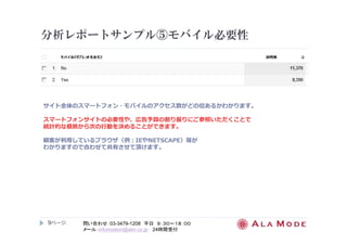 分析レポートサンプル⑤モバイル必要性 
サイト全体のスマートフォン・モバイルのアクセス数がどの位あるかわかります。 
スマートフォンサイトの必要性や、広告予算の割り振りにご参照いただくことで 
統計的な根拠から次の⾏動を決めることができます。 
顧客が利用しているブラウザ（例：IEやNETSCAPE）等が 
わかりますので合わせて共有させて頂けます。 
9ページ
問い合わせ：03-3479-1208 平日９：３０～１８：００ 
メール：information@alm.co.jp 24時間受付 
 