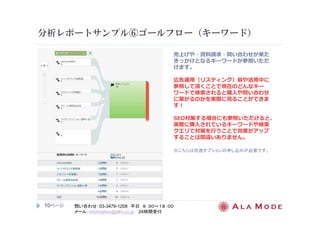 分析レポートサンプル⑥ゴールフロー（キーワード） 
10ページ
問い合わせ：03-3479-1208 平日９：３０～１８：００ 
メール：information@alm.co.jp 24時間受付 
売上げや・資料請求・問い合わせが来た 
きっかけとなるキーワードが参照いただ 
けます。 
広告運用（リスティング）前や活用中に 
参照して頂くことで現在のどんなキー 
ワードで検索されると購⼊や問い合わせ 
に繋がるのかを実際に⾒ることができま 
す！ 
SEO対策する場合にも参照いただけると、 
実際に購⼊されているキーワードや検索 
クエリで対策を⾏うことで効果がアップ 
することは間違いありません。 
※こちらは別途オプションの申し込みが必要です。 
 