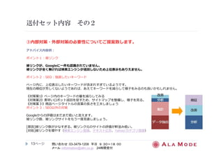 送付セット内容その２ 
③内部対策・外部対策の必要性についてご提案致します。 
アドバイス内容例： 
ポイント１：被リンク 
被リンクが、Googleに⼀件も認識されていません。 
被リンクが全く無ければ検索エンジンが巡回しないため上位表⽰もありえません。 
ポイント２：SEO：強調したいキーワード 
ページ内に、上位表示したいキーワードが含まれすぎているようです。 
現在の順位が芳しくないようであれば、あえてキーワードを減らして様⼦をみるのも良いかもしれません。 
《対策案1》ページ内のキーワードの量を減らしてみる 
《対策案2》素早いロボット巡回を促すため、サイトマップを整備し、様⼦を⾒る。 
《対策案３》商品ページタイトルの⾔葉の⻑さを⼯夫しましょう 
ポイント３：SEO以外の対策 
Googleからの評価はまだまだ低いと⾔えます。 
被リンク数、被リンクサイトをもう⼀度⾒直しましょう。 
[原因]被リンク数が少なすぎる。被リンク元のサイトの評価が軒並み低い。 
[対処]被リンクを増やす（検索エンジン登録、テキスト広告、Yahoo!カテゴリ登録） 
13ページ
問い合わせ：03-3479-1208 平日９：３０～１８：００ 
メール：information@alm.co.jp 24時間受付 
 
