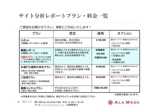 サイト分析レポートプラン・料金一覧 
ご要望をお聞かせ下さい。柔軟にご対応いたします！ 
プラン想定価格オプション 
※同業者の方のご利用もご相談OK 御社クライアントの対策にお役立て下さい。 
14ページ
問い合わせ：03-3479-1208 平日９：３０～１８：００ 
メール：information@alm.co.jp 24時間受付 
スポット
※戦略レポートをメール配信 
現状を把握し、何の対策を 
行えばよいのかを判明させる 
￥168,000 購入キーワード・参照元などがわかる 
・コンバージョン測定 
＋¥6,800 
継続レポート
※戦略レポートをメール配信 
お勧めプラン！！！！※このプランは常時 
、アクセス解析をご確認いただけるよう 
に、設定させて頂くことも可能です。 
定期的にアクセス解析をすることによ 
り、中期で見る必要のある対策の効 
果をみる。広告の効果測定する。 
初期費用：：：： 
¥30,000 
月額¥39,800 
購入キーワード・参照元などがわかる 
・コンバージョン測定 
＋月額¥2,800 
・常時閲覧 
＋月額¥3,000 
お値打ち価格の来社プラン
※弊社に来社頂きご戦略解説 
（東京・神奈川限定） 
現状をみて、具体的な戦略をたてる。 
WEBコンサルをお値打ち価格で体験 
できます。 
¥198,000 購入キーワード・参照元などがわかる 
・コンバージョン測定 
＋¥6,800 
ご訪問プラン
※御社にご訪問させて頂き戦略解説 
（東京・神奈川限定） 
現状をみて、具体的な戦略を立てる。¥248,000 購入キーワード・参照元などがわかる 
・コンバージョン測定 
＋¥6,800 
戦略コンサルプラン
※東京・神奈川限定 
打ち合わせから入ります。 
お気軽にお問合せ下さい。 
月額￥68,000 
※価格は税抜になります。 
 