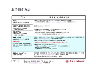 お手続き方法 
15ページ
プラン導入までの手続き方法 
問い合わせ：03-3479-1208 平日９：３０～１８：００ 
メール：information@alm.co.jp 24時間受付 
スポット
※戦略レポートをメール配信 
①御社名・ご担当者様・サイトURL・EストアーID・PASS（設定済みの方は不要）・ 
ご要望（ご質問）等をご記入の上information@alm.co.jp にメールをお願いします。 
②ご請求をお送りさせて頂きます。 
③３営業日以内に設定を済ませ、１０日分の統計情報がたまり次第、 
戦略レポートをメールにて配信いたします。 
※ 設定後、御社サイトのアクセス分析を１ヶ月間統計数値を集計しての 
アクセス分析もお受け致します。お気軽にお申し付け下さい。 
お値打ち価格の来社プラン
※弊社に来社頂きご戦略解説 
（東京・神奈川限定） 
ご訪問プラン
※弊社に来社頂きご戦略解説 
（東京・神奈川限定） 
継続レポート
※戦略レポートをメール配信 
お勧めプラン！！！！ 
※このプランは常時、アクセス解析をご 
確認いただけるように、設定させて頂くこ 
とも可能です。 
①御社名・ご担当者様・サイトURL・EストアーID・PASS（設定済みの方は不要）・ご要望（ご質問）等をご 
記入の上information@alm.co.jp にメールをお願いします。 
②初回ご請求書・お引き落としの書類をメールにてお送り致します。 
※お引き落としの書類（日本システム収納）を弊社宛にご返送下さい。 
③書類確認後、３営業日以内に設定いたします。 
その後、１０日後以降で、２ヶ月に１度以内のペースで、お好きな期間にて 
戦略レポートをお送り致します。 
※ご要望内容は、メールにて受付しております。 
戦略コンサルプラン
※東京・神奈川限定 
①御社名・ご担当者様・サイトURL・打ち合わせ希望日・希望連絡方法（電話orメール）を 
記入の上、information@alm.co.jp にメールをお願いします。 
②折り返しお電話・メールにてご連絡させて頂きます。 
 