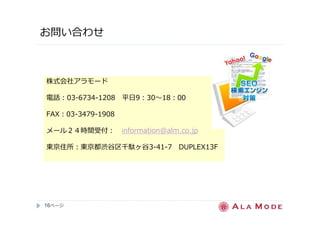 お問い合わせ 
株式会社アラモード 
電話：03-6734-1208 平日9：30〜18：00 
FAX：03-3479-1908 
メール２４時間受付： information@alm.co.jp 
東京住所：東京都渋谷区千駄ヶ谷3-41-7 DUPLEX13F 
16ページ
