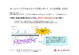 ホームページアクセスアップ分析レポート３つの特徴その２ 
経験上よくある・・・。 
広告に費⽤がかけられず、コンサルにも頼めないから何となくそのまま⇔ これを解決したい！ 
｜特徴２２２２：：：：豊富な実績があるからできる、具体的に実施可能な方法をご提示！！！！ 
これが良いかな〜？程度の⽅法は、“うわさ程度”の信⽤度で沢⼭溢れています。 
だからこそ、何から初めるかを⾒極める為の優先順位を決める“経験”が必要になります。 
2ページ
３３３３００００００００社以上の
問い合わせ：03-3479-1208 平日９：３０～１８：００ 
メール：information@alm.co.jp 24時間受付 
根拠のない感覚的な主観ではなく、 
しっかりしたアクセス解析ツール 
を⽤いて統計的な根拠を持って対 
策案をご提示させて頂くことがポ 
イント！ 
実績！！！！ 
 