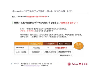 ホームページアクセスアップ分析レポート３つの特徴その3 
実は、このレポートで利益を出そうと思っていません！ 
｜特徴３３３３：：：：良質で安価なレポートを可能にする秘密は、“自信があるから”！ 
3ページ
レポートや提示するアクセスアップ⽅法が気に入って頂けたら、 
アラモードのファンになってもらえるはず！ 
今の時代は、何⼈の⽅にファンになって貰えるか？こそが、⼤切だと思っています。 
だからこそ、１社様毎に丁寧にレポートを提出させて頂きます。 
問い合わせ：03-3479-1208 平日９：３０～１８：００ 
メール：information@alm.co.jp 24時間受付 
 