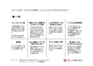 サイト分析（アクセス解析）でどんなことがわかるのか？ 
ユニークユーザー数
一定時間の間にサイトに 
一度以上訪問した人数 
を調べます。延べ人数で 
はなく絶対人数となりま 
す。 
（例）1月1日から1月30 
日には100人訪問した 
4ページ
検索エンジンに認識され
ていないページの数
サイト内に存在するペー 
ジの中には、Googleや 
Yahooに存在しないと認 
識されているページが存 
在する場合があります。 
そのページ数を調べ、改 
善策を検討します。 
一人が平均何ページ＆＆＆＆ 
何分見ているのか
訪問した人が、サイト内 
のページを何ページ見た 
か、何分滞在したのかの 
平均値やばらつきを調べ 
ます。 
直帰数
1ページだけを見て、その 
サイトから離れてしまった 
人の人数を調べます。 
正しい検索キーワードを
設定できているか
適切な検索キーワードの 
設定と、そのキーワード 
がサイト内で重要なワー 
ドとして利用されている 
かを確認します。 
サイトへの被リンク数
他のウェブサイトから、自 
社のウェブサイトへ貼ら 
れているリンクの数を調 
べます。 
ページごとの訪問者数
ページごとのユニーク 
ユーザー数を細かく調べ 
ることも可能です。 
平均閲覧ページ数や、滞 
在時間分析と合わせて 
サイトの問題点を探るこ 
とが可能です。 
買い物かごへの
ユーザビリティはどうか
オンラインショップの場合、 
買い物かごへの誘導は 
最も重要なテーマです。 
そこまでの道筋がしっか 
りしているかを確認しま 
す。 
■（（（（一例）））） 
問い合わせ：03-3479-1208 平日９：３０～１８：００ 
メール：information@alm.co.jp 24時間受付 
 