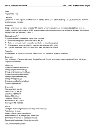 PROJETO Projeto Natal Feliz TAP - Termo de Abertura do Projeto
Nome
Projeto Natal Feliz
Descrição
Construção de casa popular, com finalidade de atender classe E, na cidade de Sinop – MT, que detém uma demanda
crescente deste mercado.
Justificativa
Sinop é uma cidade que cresce cerca de 10% ao ano, um número superior as demais cidades do Brasil onde as
cidades na média crescem cerca de 3% ao ano, esse crescimento acima do normal gerou uma demanda por produtos
de baixo custo que atendam a classe E.
Objetivo S.M.A.R.T.
S - Construir casas populares de menor custo possível.
M – orçamento não poderá ultrapassar R$ 45.000,00
A – Todas as entregas devem ser aceitas com todos os requisitos exigidos
R - A casa deverá ser construída com materiais alternativos e baixo custo
T – O projeto deverá ser executado em 90 dias após aprovação do projeto
Requisitos
A casa deverá ter 2 quartos, cozinha e sala conjunta, um banheiro e uma área de serviço.
Designação
Será designado o Gerente de Projetos Gustavo Ceravolo Ropelli, sendo que o mesmo dedicará 8 horas diárias ao
projeto acima descrito.
Milestones
Entrega Topografia da área(Buy);
Entrega projeto alvenaria(Buy);
Entrega projetos estruturais ((Buy);
Entrega projetos hidráulicos (Buy);
Entrega projetos eletricos(Buy);
Entrega fundação(Buy);
Entrega execução alvenaria(Buy)
Entrega cobertura (Buy)
Orçamento
Alvenaria: R$10.000,00
Estrutura: R$15.000,00
Cobertura: R$5.000,00
Elétrica: R$3.000,00
Hidráulica: R$3.000,00
Acabamentos: R$7.000,00
Jardinagem: R$ 2.000,00
Riscos
Condições meteorológicas desfavoráveis para a execução;
Falta de mão de obra;
Atraso no fornecimento de materiais;
Atraso na emissão de licenças para construção;
Termino da obra antes do prazo determinado;
Custos superiores aos previstos no orçamento.
Data, Assinatura do Sponsor
 