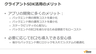 クライアントSDK活用のメリット
• アプリの開発に多くのメリット：
– バックエンド側の開発コストを最小化
– バックエンド側の運用コストを最小化
– スケーラビリティの心配なし
– バックエンドのEC2を減らせるため金額面でもローコスト
• 必要に応じてEC2も導入できる安心感
– 後からバックエンド側にロジックを入れてシステムの最適化
 