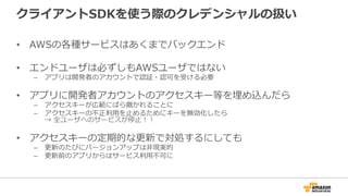 クライアントSDKを使う際の認証情報の扱い
• AWSの各種サービスはあくまでバックエンド
• エンドユーザは必ずしもAWSユーザではない
– アプリは開発者のアカウントで認証・認可を受ける必要
• アプリに開発者アカウントのアクセスキー等を埋め込んだら
– アクセスキーが広範にばら撒かれることに
– アクセスキーの不正利用を止めるためにキーを無効化したら
→ 全ユーザへのサービスが停止！！
• アクセスキーの定期的な更新で対処するにしても
– 更新のたびにバージョンアップは非現実的
– 更新前のアプリからはサービス利用不可に
 