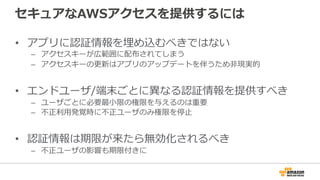 セキュアなAWSアクセスを提供するには
• アプリに認証情報を埋め込むべきではない
– アクセスキーが広範囲に配布されてしまう
– アクセスキーの更新はアプリのアップデートを伴うため非現実的
• エンドユーザ/端末ごとに異なる認証情報を提供すべき
– ユーザごとに必要最小限の権限を与えるのは重要
– 不正利用発覚時に不正ユーザのみ権限を停止
• 認証情報は期限が来たら無効化されるべき
– 不正ユーザの影響も期限付きに
 