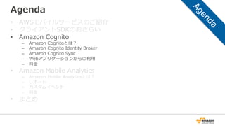 Agenda
• AWSモバイルサービスのご紹介
• クライアントSDKのおさらい
• Amazon Cognito
– Amazon Cognitoとは？
– Amazon Cognito Identity Broker
– Amazon Cognito Sync
– Webアプリケーションからの利用
– 料金
• Amazon Mobile Analytics
– Amazon Mobile Analyticsとは？
– レポート
– カスタムイベント
– 料金
• まとめ
 