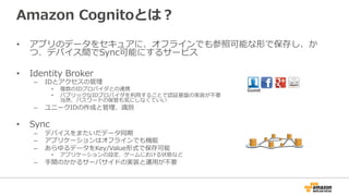 Amazon Cognitoとは？
• アプリのデータをセキュアに、オフラインでも参照可能な形で保存し、か
つ、デバイス間でSync可能にするサービス
• Identity Broker
– IDとアクセスの管理
• 複数のIDプロバイダとの連携
• パブリックなIDプロバイダを利用することで認証基盤の実装が不要
当然、パスワードの保管も気にしなくていい
– ユニークIDの作成と管理、識別
• Sync
– デバイスをまたいだデータ同期
– アプリケーションはオフラインでも機能
– あらゆるデータをKey/Value形式で保存可能
• アプリケーションの設定、ゲームにおける状態など
– 手間のかかるサーバサイドの実装と運用が不要
Guest
 